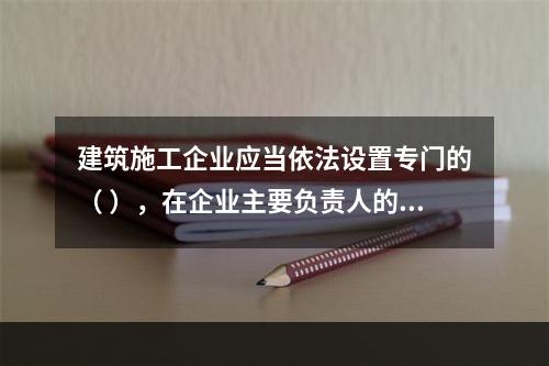 建筑施工企业应当依法设置专门的（ ），在企业主要负责人的领导