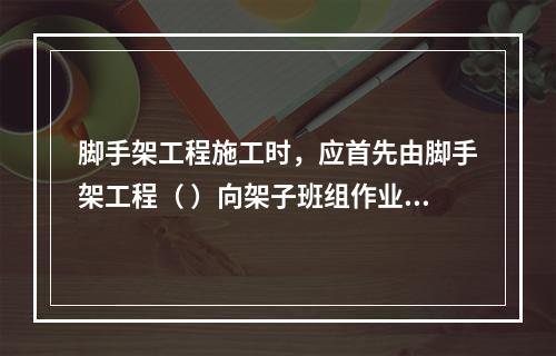 脚手架工程施工时，应首先由脚手架工程（ ）向架子班组作业人员