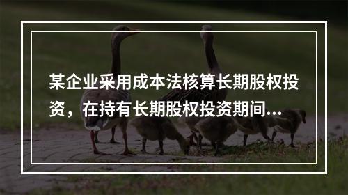 某企业采用成本法核算长期股权投资，在持有长期股权投资期间，被