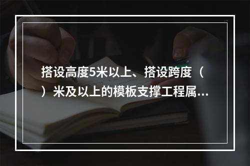 搭设高度5米以上、搭设跨度（ ）米及以上的模板支撑工程属于危