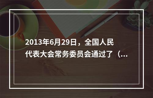 2013年6月29日，全国人民代表大会常务委员会通过了（ ）