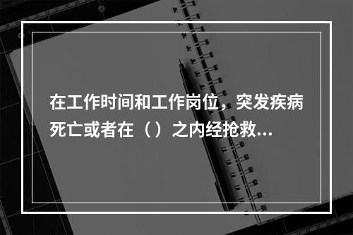 在工作时间和工作岗位，突发疾病死亡或者在（ ）之内经抢救无效