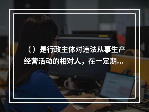 （ ）是行政主体对违法从事生产经营活动的相对人，在一定期限和