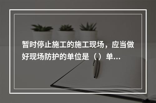 暂时停止施工的施工现场，应当做好现场防护的单位是（ ）单位。