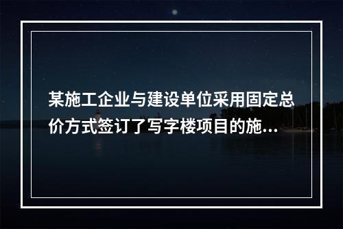 某施工企业与建设单位采用固定总价方式签订了写字楼项目的施工总