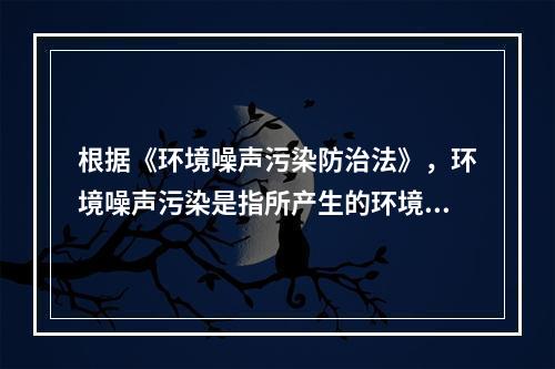 根据《环境噪声污染防治法》，环境噪声污染是指所产生的环境噪声