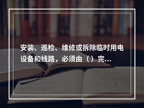 安装、巡检、维修或拆除临时用电设备和线路，必须由（ ）完成，