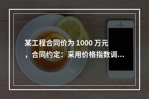 某工程合同价为 1000 万元，合同约定：采用价格指数调整价