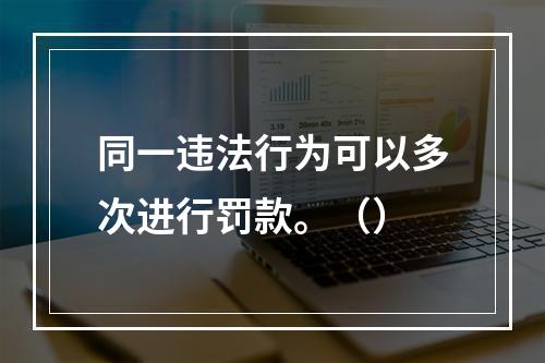 同一违法行为可以多次进行罚款。（）