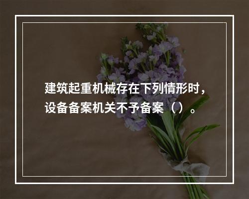 建筑起重机械存在下列情形时，设备备案机关不予备案（ ）。