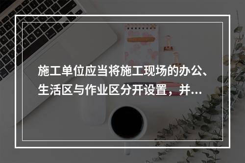 施工单位应当将施工现场的办公、生活区与作业区分开设置，并保持