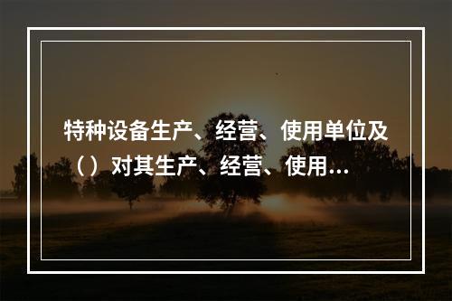 特种设备生产、经营、使用单位及（ ）对其生产、经营、使用的特