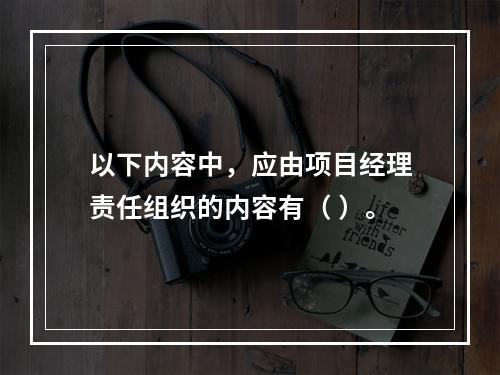 以下内容中，应由项目经理责任组织的内容有（ ）。