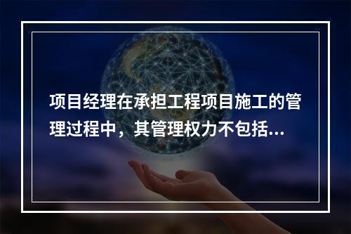 项目经理在承担工程项目施工的管理过程中，其管理权力不包括（