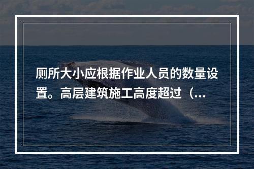 厕所大小应根据作业人员的数量设置。高层建筑施工高度超过（ ）