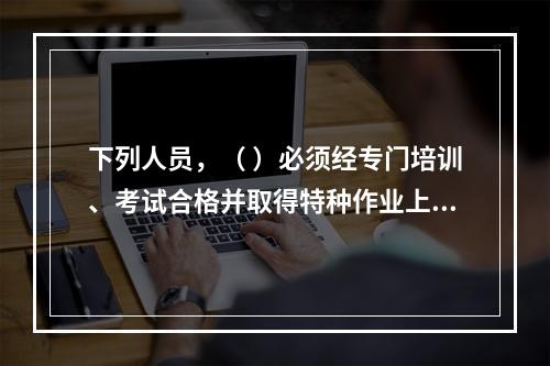 下列人员，（ ）必须经专门培训、考试合格并取得特种作业上岗证