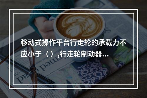 移动式操作平台行走轮的承载力不应小于（ ）,行走轮制动器的制