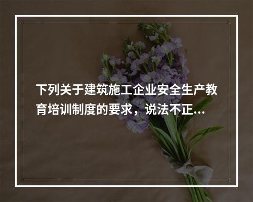 下列关于建筑施工企业安全生产教育培训制度的要求，说法不正确的