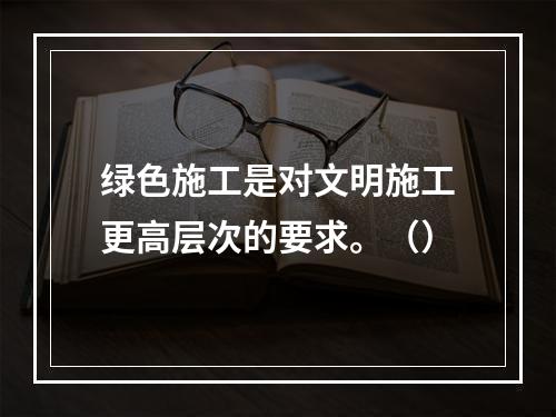 绿色施工是对文明施工更高层次的要求。（）