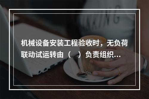 机械设备安装工程验收时，无负荷联动试运转由（　）负责组织、指