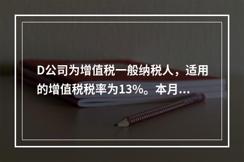 D公司为增值税一般纳税人，适用的增值税税率为13%。本月发生