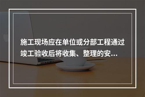 施工现场应在单位或分部工程通过竣工验收后将收集、整理的安全资