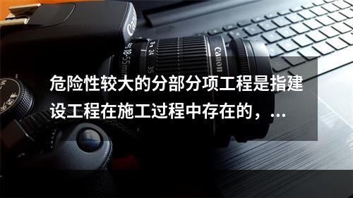 危险性较大的分部分项工程是指建设工程在施工过程中存在的，可能