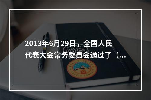 2013年6月29日，全国人民代表大会常务委员会通过了（ ）