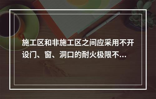 施工区和非施工区之间应采用不开设门、窗、洞口的耐火极限不低于