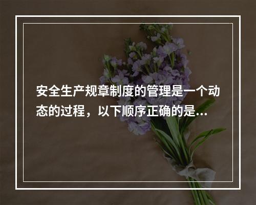 安全生产规章制度的管理是一个动态的过程，以下顺序正确的是（