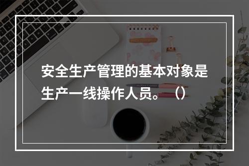 安全生产管理的基本对象是生产一线操作人员。（）