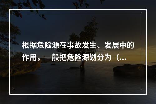 根据危险源在事故发生、发展中的作用，一般把危险源划分为（ ）