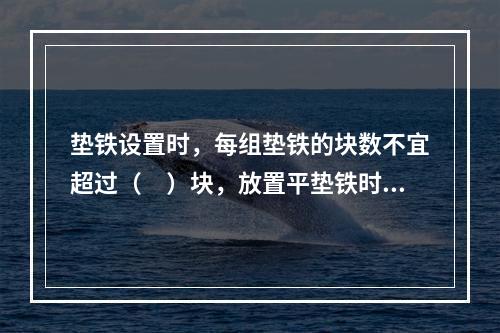 垫铁设置时，每组垫铁的块数不宜超过（　）块，放置平垫铁时，厚