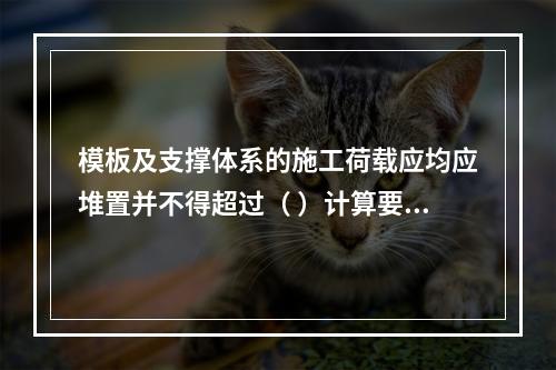 模板及支撑体系的施工荷载应均应堆置并不得超过（ ）计算要求。