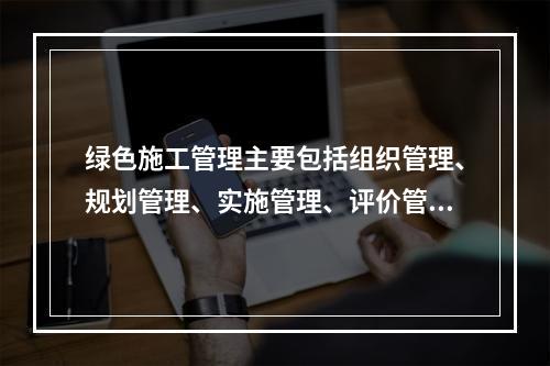 绿色施工管理主要包括组织管理、规划管理、实施管理、评价管理和