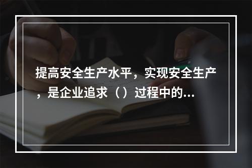 提高安全生产水平，实现安全生产，是企业追求（ ）过程中的重要