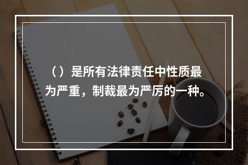 （ ）是所有法律责任中性质最为严重，制裁最为严厉的一种。