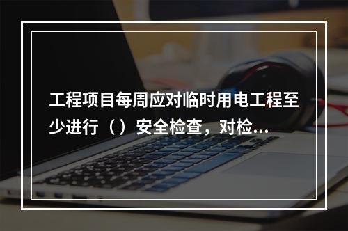 工程项目每周应对临时用电工程至少进行（ ）安全检查，对检查中