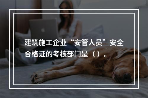 建筑施工企业“安管人员”安全合格证的考核部门是（ ）。