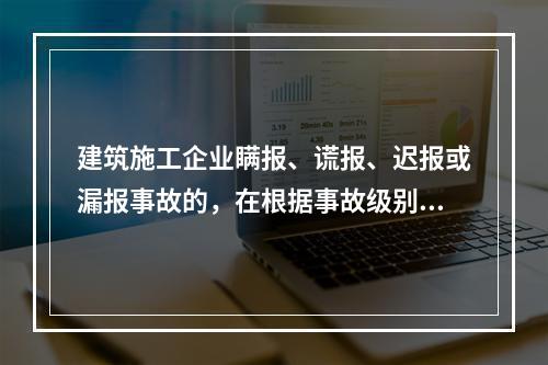 建筑施工企业瞒报、谎报、迟报或漏报事故的，在根据事故级别处罚