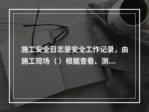 施工安全日志是安全工作记录，由施工现场（ ）根据查看、测量、