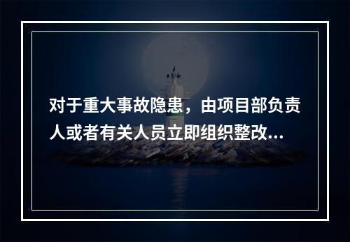 对于重大事故隐患，由项目部负责人或者有关人员立即组织整改。（