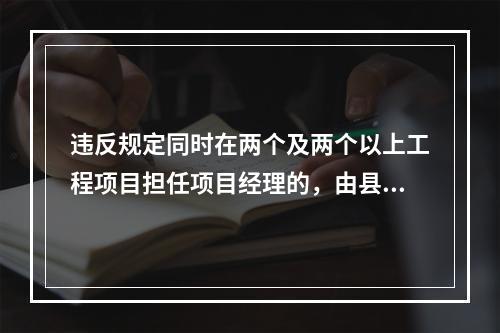 违反规定同时在两个及两个以上工程项目担任项目经理的，由县级以