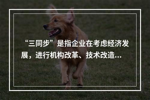 “三同步”是指企业在考虑经济发展，进行机构改革、技术改造时，