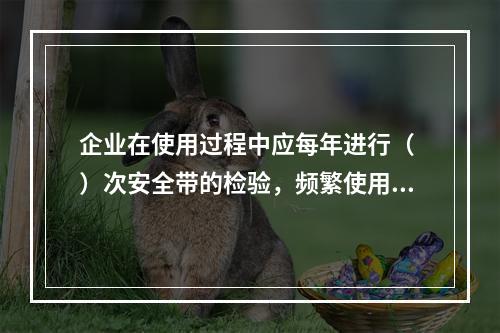 企业在使用过程中应每年进行（ ）次安全带的检验，频繁使用应经