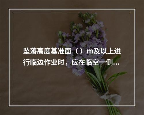 坠落高度基准面（ ）m及以上进行临边作业时，应在临空一侧设置