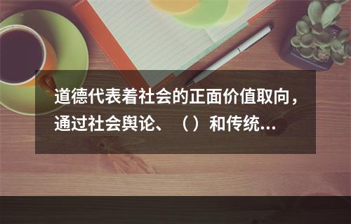 道德代表着社会的正面价值取向，通过社会舆论、（ ）和传统习惯