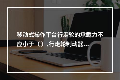 移动式操作平台行走轮的承载力不应小于（ ）,行走轮制动器的制