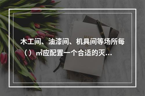 木工间、油漆间、机具间等场所每（ ）㎡应配置一个合适的灭火器