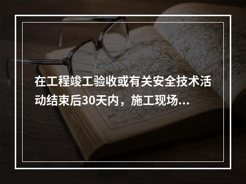 在工程竣工验收或有关安全技术活动结束后30天内，施工现场应将